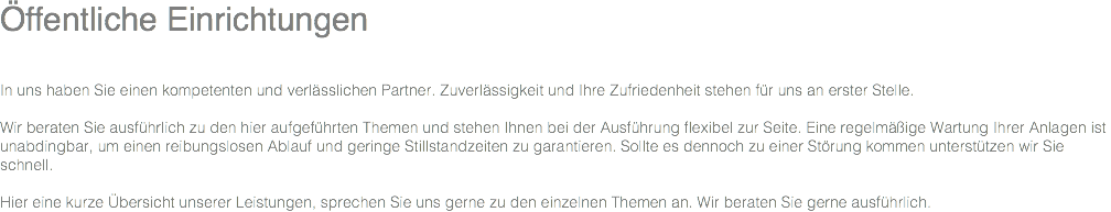 Öffentliche Einrichtungen In uns haben Sie einen kompetenten und verlässlichen Partner. Zuverlässigkeit und Ihre Zufriedenheit stehen für uns an erster Stelle. Wir beraten Sie ausführlich zu den hier aufgeführten Themen und stehen Ihnen bei der Ausführung flexibel zur Seite. Eine regelmäßige Wartung Ihrer Anlagen ist unabdingbar, um einen reibungslosen Ablauf und geringe Stillstandzeiten zu garantieren. Sollte es dennoch zu einer Störung kommen unterstützen wir Sie schnell. Hier eine kurze Übersicht unserer Leistungen, sprechen Sie uns gerne zu den einzelnen Themen an. Wir beraten Sie gerne ausführlich. 